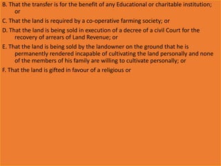 B. That the transfer is for the benefit of any Educational or charitable institution;
or
C. That the land is required by a co-operative farming society; or
D. That the land is being sold in execution of a decree of a civil Court for the
recovery of arrears of Land Revenue; or
E. That the land is being sold by the landowner on the ground that he is
permanently rendered incapable of cultivating the land personally and none
of the members of his family are willing to cultivate personally; or
F. That the land is gifted in favour of a religious or
 