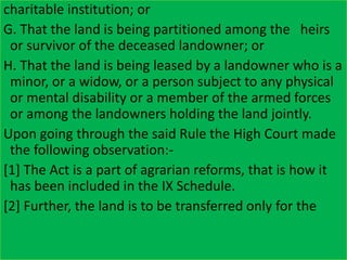 charitable institution; or
G. That the land is being partitioned among the heirs
or survivor of the deceased landowner; or
H. That the land is being leased by a landowner who is a
minor, or a widow, or a person subject to any physical
or mental disability or a member of the armed forces
or among the landowners holding the land jointly.
Upon going through the said Rule the High Court made
the following observation:-
[1] The Act is a part of agrarian reforms, that is how it
has been included in the IX Schedule.
[2] Further, the land is to be transferred only for the
 