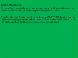 purpose of agriculture.
[3] prima-Facie, except clause (g) and perhaps clause (h) all other clauses of the
said Rule will be contrary to the purpose and objects of the Act.
Therefore the High Court in an interim order dated 10/07/2000 directed that, no
Mamlatdar acting under Sec 18K will allow transfer of land under clauses (a) to
(f) of the said Rule 6 till further directions from the high court.
 