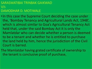SARASWATIBAI TRINBAK GAIKWAD
V/s
DAMODHAR D. MOTIWALE
•In this case the Supreme Court deciding the case under
the, ‘Bombay Tenancy and Agricultural Lands Act, 1948’,
which is almost similar to Goa’s Agricultural Tenancy Act
held that, under the said Bombay Act it is only the
Mamlatdar who can decide whether a person is deemed
to be a tenant and whether he is entitled to purchase
the land held by him, hence the jurisdiction of the Civil
Court is barred.
The Mamlatdar having grated certificate of ownership to
the tenant is conclusive proof of purchase,
 