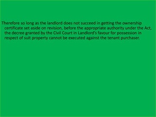 Therefore so long as the landlord does not succeed in getting the ownership
certificate set aside on revision, before the appropriate authority under the Act,
the decree granted by the Civil Court in Landlord’s favour for possession in
respect of suit property cannot be executed against the tenant purchaser.
 