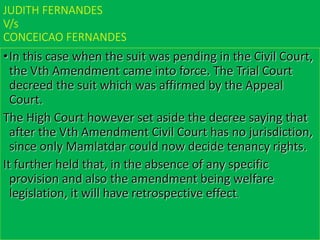 JUDITH FERNANDES
V/s
CONCEICAO FERNANDES
•In this case when the suit was pending in the Civil Court,
the Vth Amendment came into force. The Trial Court
decreed the suit which was affirmed by the Appeal
Court.
The High Court however set aside the decree saying that
after the Vth Amendment Civil Court has no jurisdiction,
since only Mamlatdar could now decide tenancy rights.
It further held that, in the absence of any specific
provision and also the amendment being welfare
legislation, it will have retrospective effect.
 