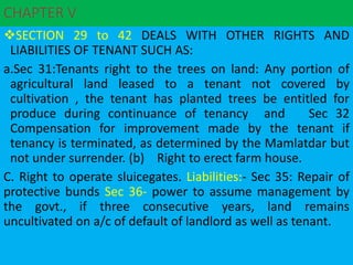 CHAPTER V
SECTION 29 to 42 DEALS WITH OTHER RIGHTS AND
LIABILITIES OF TENANT SUCH AS:
a.Sec 31:Tenants right to the trees on land: Any portion of
agricultural land leased to a tenant not covered by
cultivation , the tenant has planted trees be entitled for
produce during continuance of tenancy and Sec 32
Compensation for improvement made by the tenant if
tenancy is terminated, as determined by the Mamlatdar but
not under surrender. (b) Right to erect farm house.
C. Right to operate sluicegates. Liabilities:- Sec 35: Repair of
protective bunds Sec 36- power to assume management by
the govt., if three consecutive years, land remains
uncultivated on a/c of default of landlord as well as tenant.
 