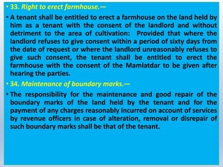 • 33. Right to erect farmhouse.—
• A tenant shall be entitled to erect a farmhouse on the land held by
him as a tenant with the consent of the landlord and without
detriment to the area of cultivation: Provided that where the
landlord refuses to give consent within a period of sixty days from
the date of request or where the landlord unreasonably refuses to
give such consent, the tenant shall be entitled to erect the
farmhouse with the consent of the Mamlatdar to be given after
hearing the parties.
• 34. Maintenance of boundary marks.—
• The responsibility for the maintenance and good repair of the
boundary marks of the land held by the tenant and for the
payment of any charges reasonably incurred on account of services
by revenue officers in case of alteration, removal or disrepair of
such boundary marks shall be that of the tenant.
 