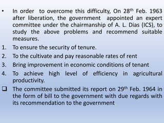• In order to overcome this difficulty, On 28th Feb. 1963
after liberation, the government appointed an expert
committee under the chairmanship of A. L. Dias (ICS), to
study the above problems and recommend suitable
measures.
1. To ensure the security of tenure.
2. To the cultivate and pay reasonable rates of rent
3. Bring improvement in economic conditions of tenant
4. To achieve high level of efficiency in agricultural
productivity.
 The committee submitted its report on 29th Feb. 1964 in
the form of bill to the government with due regards with
its recommendation to the government.
 