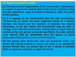• 35. Repairs to protective bunds.—
• (1) The duty and the responsibility of the construction, maintenance
or repairs of any bunds shall be that of the tenant notwithstanding
any law, agreement, usage or custom or decree or order of a court,
to the contrary.
• (2) If it appears to the Government that the said construction,
maintenance or repair has been neglected owing to a dispute
between the tenant and the landlord, or between the tenants
themselves, or for any reason, the Government may, by order in
writing, direct that the construction, maintenance or repair shall be
carried out by such person as may be specified in the order and the
costs thereof shall be recoverable from the person in actual
possession of the bund as arrears of land revenue.
• (3) The person from whom the costs are recovered under sub-
section (2) shall be entitled to recover the same or an appropriate
portion thereof from any person who in law is wholly or partially
liable to construct, maintain or repair the bunds.
 