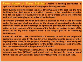 •Farm House or Farm Building:- means a building constructed in
agricultural land for the purpose of carrying out farming activities.
• Farm Building is defined under sec 2(11) LRC 1968. As per the said sec, the farm
building is described as a structure which is erected on land which is assessed or
held for the purpose of agriculture for all or any purpose which are connected
with such land belonging to or cultivated by the holder.
• The various purposes for which such land is assessed or held is also described
under the said sec, which are either for the storage of agricultural implements,
manure or fodder or for the storage of agricultural produce, for the sheltering of
cattle, for the residence of the members of the family , servants or tenants of the
holder or for any other purpose which is an integral part of his cultivating
arrangement.
• Under sec 29 of LRC 1968, any land which is assessed or held for the purpose of
agriculture can be used by the holder or his servants, tenants, agents or other
legal representatives for the purpose of erecting farm building, constructing well
or tanks or for making improvements for the better cultivation of land or use the
land more conveniently for the purpose of cultivation.
• As per sec 33 of Agricultural Tenancy, there is a provision on Farm Building where
minimum one Acre (4000m2) agricultural land can be used for construction of
farm house and Govt. sanctions 50% subsidy for growing trees on such land.
 