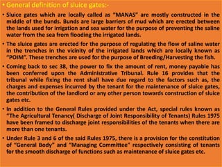 • General definition of sluice gates:-
• Sluice gates which are locally called as “MANAS” are mostly constructed in the
middle of the bunds. Bunds are large barriers of mud which are erected between
the lands used for irrigation and sea water for the purpose of preventing the saline
water from the sea from flooding the irrigated lands.
• The sluice gates are erected for the purpose of regulating the flow of saline water
in the trenches in the vicinity of the irrigated lands which are locally known as
“POIM”. These trenches are used for the purpose of Breeding/Harvesting the fish.
• Coming back to sec 38, the power to fix the amount of rent, money payable has
been conferred upon the Administrative Tribunal. Rule 16 provides that the
tribunal while fixing the rent shall have due regard to the factors such as, the
charges and expenses incurred by the tenant for the maintenance of sluice gates,
the contribution of the landlord or any other person towards construction of sluice
gates etc.
• In addition to the General Rules provided under the Act, special rules known as
“The Agricultural Tenancy( Discharge of Joint Responsibility of Tenants) Rules 1975
have been framed to discharge joint responsibilities of the tenants when there are
more than one tenants.
• Under Rule 3 and 6 of the said Rules 1975, there is a provision for the constitution
of “General Body” and “Managing Committee” respectively consisting of tenants
for the smooth discharge of functions such as maintenance of sluice gates etc.
 