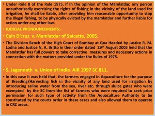 • Under Rule 8 of the Rule 1975, if in the opinion of the Mamlatdar, any person
unauthorisedly exercising the rights of fishing in the vicinity of the land used for
irrigation, he shall be liable, after providing him reasonable opportunity to stop
the illegal fishing, to be physically evicted by the mamlatdar and further liable for
action under any other law.
• JUDICIAL PRONOUNCEMENTS:-
• Cain D’cruz v. Mamlatdar of Salcette, 2005.
• The Division Bench of the High Court of Bombay at Goa Headed by Justice R. M.
Lodha and Justice N. A. Britto in their order dated 29th August 2005 held that the
Mamlatdar has full powers to take corrective measures and necessary actions in
connection with the matters provided under the Rules of 1975.
• S. Jagannath v. Union of India AIR 1997 SC 811.
• In this case it was held that, the farmers engaged in Aquaculture for the purpose
of Breeding/Harvesting fish in the vicinity of any land used for irrigation by
introducing saline water from the sea, river etc. through sluice gates who were
exempted by the SC from the list of farmers who were required to seek prior
permission for such type of activity from the Aquaculture Authority to be
constituted by the courts order in these cases and also allowed them to operate
in CRZ areas.
 