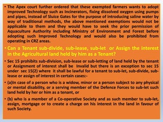 • The Apex court further ordered that these exempted farmers wants to adopt
improved Technology such as Incinerators, fixing dissolved oxygen using pumps
and pipes, instead of Sluice Gates for the purpose of introducing saline water by
way of traditional methods, the above mentioned exemptions would not be
applicable to them and they would have to seek the prior permission of
Aquaculture Authority including Ministry of Environment and Forest before
adopting such Improved Technology and would also be prohibited from
operating in CRZ areas.
• Can a Tenant sub-divide, sub-lease, sub-let or Assign the interest
in the Agricultural land held by him as a Tenant?
• Sec 15 prohibits sub-division, sub-lease or sub-letting of land held by the tenant
or Assignment of interest shall be Invalid but there is an exception to sec 15
under sec 15(2) where it shall be lawful for a tenant to sub-let, sub-divide, sub-
lease or assign of interest in certain cases:-
• (a)In case of a person who is a widow, minor or a person subject to any physical
or mental disability, or a serving member of the Defence Forces to sub-let such
land held by her or him as a tenant, or
• (b) who is a member of a Co-operative Society and as such member to sub-let,
assign, mortgage or to create a charge on his interest in the land in favour of
such Society.
 