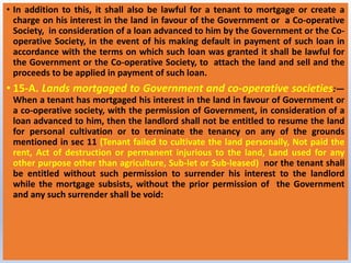 • In addition to this, it shall also be lawful for a tenant to mortgage or create a
charge on his interest in the land in favour of the Government or a Co-operative
Society, in consideration of a loan advanced to him by the Government or the Co-
operative Society, in the event of his making default in payment of such loan in
accordance with the terms on which such loan was granted it shall be lawful for
the Government or the Co-operative Society, to attach the land and sell and the
proceeds to be applied in payment of such loan.
• 15-A. Lands mortgaged to Government and co-operative societies:—
When a tenant has mortgaged his interest in the land in favour of Government or
a co-operative society, with the permission of Government, in consideration of a
loan advanced to him, then the landlord shall not be entitled to resume the land
for personal cultivation or to terminate the tenancy on any of the grounds
mentioned in sec 11 (Tenant failed to cultivate the land personally, Not paid the
rent, Act of destruction or permanent injurious to the land, Land used for any
other purpose other than agriculture, Sub-let or Sub-leased) nor the tenant shall
be entitled without such permission to surrender his interest to the landlord
while the mortgage subsists, without the prior permission of the Government
and any such surrender shall be void:
 
