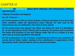 CHAPTER VI
• SECTION 43 TO SECTION 53 DEALS WITH TRIBUNAL AND PROCEDURAL APPEALS
AND REVISION:
• Tribunal, Procedure and Appeals
• Sec :43. Tribunal:—
• (1) For the purpose of this act there shall be a Tribunal consisting of not more than
three members, called the Agricultural Lands Tribunal, for such area as the
Government may, by notification, from time to time specify.
• (2) The Government may appoint any officer not below the rank of a Mamlatdar
to be the Agricultural Lands Tribunal and to exercise the powers and to perform
the duties and functions of the said Tribunal under this Act in a Taluka or in any
other area as may be specified in this behalf.
• (3) The qualifications of the members constituting the Tribunal and conditions of
service and all other matters relating to the constitution or organisation of the
Agricultural Lands Tribunal shall be such as may be prescribed.
 