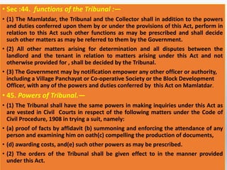 • Sec :44. functions of the Tribunal :—
• (1) The Mamlatdar, the Tribunal and the Collector shall in addition to the powers
and duties conferred upon them by or under the provisions of this Act, perform in
relation to this Act such other functions as may be prescribed and shall decide
such other matters as may be referred to them by the Government.
• (2) All other matters arising for determination and all disputes between the
landlord and the tenant in relation to matters arising under this Act and not
otherwise provided for , shall be decided by the Tribunal.
• (3) The Government may by notification empower any other officer or authority,
including a Village Panchayat or Co-operative Society or the Block Development
Officer, with any of the powers and duties conferred by this Act on Mamlatdar.
• 45. Powers of Tribunal.—
• (1) The Tribunal shall have the same powers in making inquiries under this Act as
are vested in Civil Courts in respect of the following matters under the Code of
Civil Procedure, 1908 in trying a suit, namely:
• (a) proof of facts by affidavit (b) summoning and enforcing the attendance of any
person and examining him on oath(c) compelling the production of documents,
• (d) awarding costs, and(e) such other powers as may be prescribed.
• (2) The orders of the Tribunal shall be given effect to in the manner provided
under this Act.
 