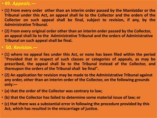 • 49. Appeals.—
• (1) From every order other than an interim order passed by the Mamlatdar or the
Tribunal under this Act, an appeal shall lie to the Collector and the orders of the
Collector on such appeal shall be final, subject to revision, if any, by the
Administrative Tribunal.
• (2) From every original order other than an interim order passed by the Collector,
an appeal shall lie to the Administrative Tribunal and the orders of Administrative
Tribunal on such appeal shall be final.
• 50. Revision.—
• (1) where no appeal lies under this Act, or none has been filed within the period
"Provided that in respect of such classes or categories of appeals, as may be
prescribed, the appeal shall lie to the Tribunal instead of the Collector, and
thereupon the orders of the Tribunal shall be final".
• (2) An application for revision may be made to the Administrative Tribunal against
any order, other than an interim order of the Collector, on the following grounds
only:—
• (a) that the order of the Collector was contrary to law;
• (b) that the Collector has failed to determine some material issue of law; or
• (c) that there was a substantial error in following the procedure provided by this
Act, which has resulted in the miscarriage of justice.
 