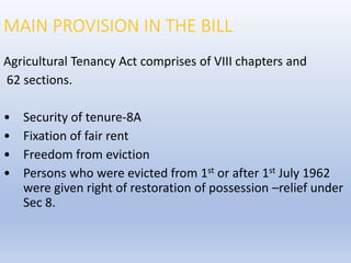 MAIN PROVISION IN THE BILL
Agricultural Tenancy Act comprises of VIII chapters and
62 sections.
• Security of tenure-8A
• Fixation of fair rent
• Freedom from eviction
• Persons who were evicted from 1st or after 1st July 1962
were given right of restoration of possession –relief under
Sec 8.
 