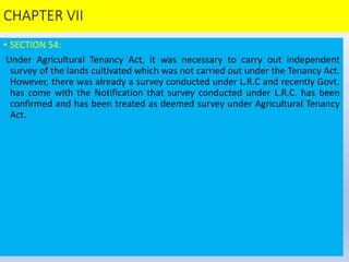 CHAPTER VII
• SECTION 54:
Under Agricultural Tenancy Act, it was necessary to carry out independent
survey of the lands cultivated which was not carried out under the Tenancy Act.
However, there was already a survey conducted under L.R.C and recently Govt.
has come with the Notification that survey conducted under L.R.C. has been
confirmed and has been treated as deemed survey under Agricultural Tenancy
Act.
 