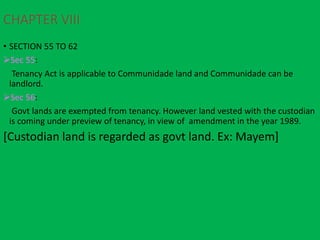 CHAPTER VIII
• SECTION 55 TO 62
Sec 55:
Tenancy Act is applicable to Communidade land and Communidade can be
landlord.
Sec 56:
Govt lands are exempted from tenancy. However land vested with the custodian
is coming under preview of tenancy, in view of amendment in the year 1989.
[Custodian land is regarded as govt land. Ex: Mayem]
 