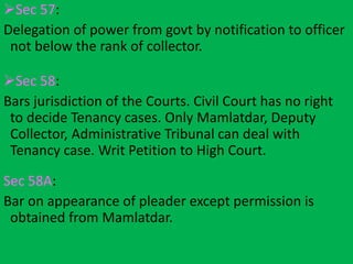 Sec 57:
Delegation of power from govt by notification to officer
not below the rank of collector.
Sec 58:
Bars jurisdiction of the Courts. Civil Court has no right
to decide Tenancy cases. Only Mamlatdar, Deputy
Collector, Administrative Tribunal can deal with
Tenancy case. Writ Petition to High Court.
Sec 58A:
Bar on appearance of pleader except permission is
obtained from Mamlatdar.
 