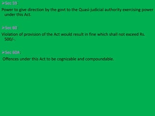 Sec 59:
Power to give direction by the govt to the Quasi-judicial authority exercising power
under this Act.
Sec 60:
Violation of provision of the Act would result in fine which shall not exceed Rs.
500/-.
Sec 60A:
Offences under this Act to be cognizable and compoundable.
 