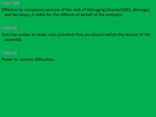 Sec 60B:
Offences by companies persons of the rank of Managing Director[MD}, Manager,
and Secretary, is liable for the offence on behalf of the company.
Sec 61:
Govt has power to make rules provided they are placed before the session of the
assembly.
Sec 62:
Power to remove difficulties.
 