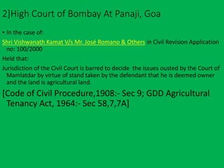 2]High Court of Bombay At Panaji, Goa
• In the case of:
Shri Vishwanath Kamat V/s Mr. José Romano & Others in Civil Revision Application
no: 100/2000
Held that:
Jurisdiction of the Civil Court is barred to decide the issues ousted by the Court of
Mamlatdar by virtue of stand taken by the defendant that he is deemed owner
and the land is agricultural land.
[Code of Civil Procedure,1908:- Sec 9; GDD Agricultural
Tenancy Act, 1964:- Sec 58,7,7A]
 
