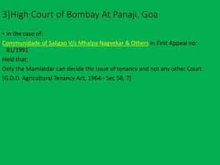 3]High Court of Bombay At Panaji, Goa
• In the case of:
Communidade of Saligao V/s Mhalpa Nagvekar & Others in First Appeal no:
81/1991
Held that:
Only the Mamlatdar can decide the issue of tenancy and not any other Court.
[G.D.D. Agricultural Tenancy Act, 1964:- Sec 58, 7]
 
