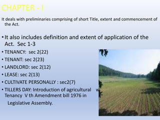 CHAPTER - I
It deals with preliminaries comprising of short Title, extent and commencement of
the Act.
•It also includes definition and extent of application of the
Act. Sec 1-3
• TENANCY: sec 2(22)
• TENANT: sec 2(23)
• LANDLORD: sec 2(12)
• LEASE: sec 2(13)
• CULTIVATE PERSONALLY : sec2(7)
• TILLERS DAY: Introduction of agricultural was introduced in tenancy
Tenancy V th Amendment bill 1976 in
Legislative Assembly.
 
