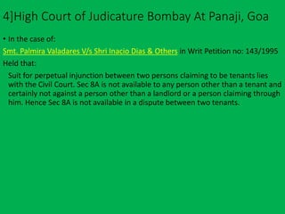 4]High Court of Judicature Bombay At Panaji, Goa
• In the case of:
Smt. Palmira Valadares V/s Shri Inacio Dias & Others in Writ Petition no: 143/1995
Held that:
Suit for perpetual injunction between two persons claiming to be tenants lies
with the Civil Court. Sec 8A is not available to any person other than a tenant and
certainly not against a person other than a landlord or a person claiming through
him. Hence Sec 8A is not available in a dispute between two tenants.
 