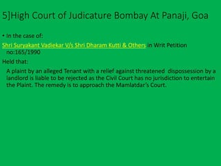 5]High Court of Judicature Bombay At Panaji, Goa
• In the case of:
Shri Suryakant Vadiekar V/s Shri Dharam Kutti & Others in Writ Petition
no:165/1990
Held that:
A plaint by an alleged Tenant with a relief against threatened dispossession by a
landlord is liable to be rejected as the Civil Court has no jurisdiction to entertain
the Plaint. The remedy is to approach the Mamlatdar’s Court.
 