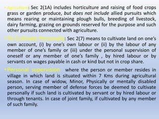 • Agriculture: Sec 2(1A) includes horticulture and raising of food crops
grass or garden produce, but does not include allied pursuits which
means rearing or maintaining plough bulls, breeding of livestock,
dairy farming, grazing on grounds reserved for the purpose and such
other pursuits connected with agriculture.
•To Cultivate Personally: Sec 2(7) means to cultivate land on one’s
own account, (i) by one’s own labour or (ii) by the labour of any
member of one’s family or (iii) under the personal supervision of
oneself or any member of one’s family , by hired labour or by
servants on wages payable in cash or kind but not in crop share.
•Personal supervision where the person or member resides in
village in which land is situated within 7 Kms during agricultural
season. In case of widow, Minor, Physically or mentally disabled
person, serving member of defense forces be deemed to cultivate
personally if such land is cultivated by servant or by hired labour or
through tenants. In case of joint family, if cultivated by any member
of such family.
 