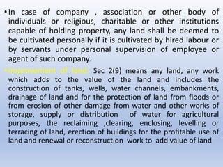 •In case of company , association or other body of
individuals or religious, charitable or other institutions
capable of holding property, any land shall be deemed to
be cultivated personally if it is cultivated by hired labour or
by servants under personal supervision of employee or
agent of such company.
•Improvement of land: Sec 2(9) means any land, any work
which adds to the value of the land and includes the
construction of tanks, wells, water channels, embankments,
drainage of land and for the protection of land from floods or
from erosion of other damage from water and other works of
storage, supply or distribution of water for agricultural
purposes, the reclaiming ,clearing, enclosing, levelling or
terracing of land, erection of buildings for the profitable use of
land and renewal or reconstruction work to add value of land
 