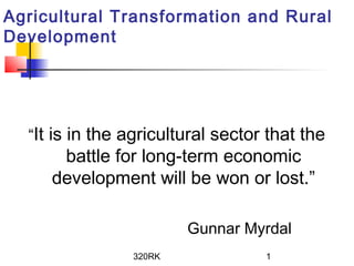 320RK 1
Agricultural Transformation and Rural
Development
“It is in the agricultural sector that the
battle for long-term economic
development will be won or lost.”
Gunnar Myrdal
 