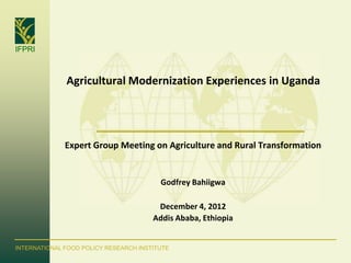 IFPRI



              Agricultural Modernization Experiences in Uganda




              Expert Group Meeting on Agriculture and Rural Transformation


                                         Godfrey Bahiigwa

                                        December 4, 2012
                                       Addis Ababa, Ethiopia


INTERNATIONAL FOOD POLICY RESEARCH INSTITUTE
 