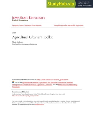 Leopold Center Completed Grant Reports Leopold Center for Sustainable Agriculture
2016
Agricultural Urbanism Toolkit
Nadia Anderson
Iowa State University, nanderso@iastate.edu
Follow this and additional works at: http://lib.dr.iastate.edu/leopold_grantreports
Part of the Agribusiness Commons, Agricultural and Resource Economics Commons,
Entrepreneurial and Small Business Operations Commons, and the Urban Studies and Planning
Commons
This Article is brought to you for free and open access by the Leopold Center for Sustainable Agriculture at Iowa State University Digital Repository. It
has been accepted for inclusion in Leopold Center Completed Grant Reports by an authorized administrator of Iowa State University Digital
Repository. For more information, please contact digirep@iastate.edu.
Recommended Citation
Anderson, Nadia, "Agricultural Urbanism Toolkit" (2016). Leopold Center Completed Grant Reports. 508.
http://lib.dr.iastate.edu/leopold_grantreports/508
 