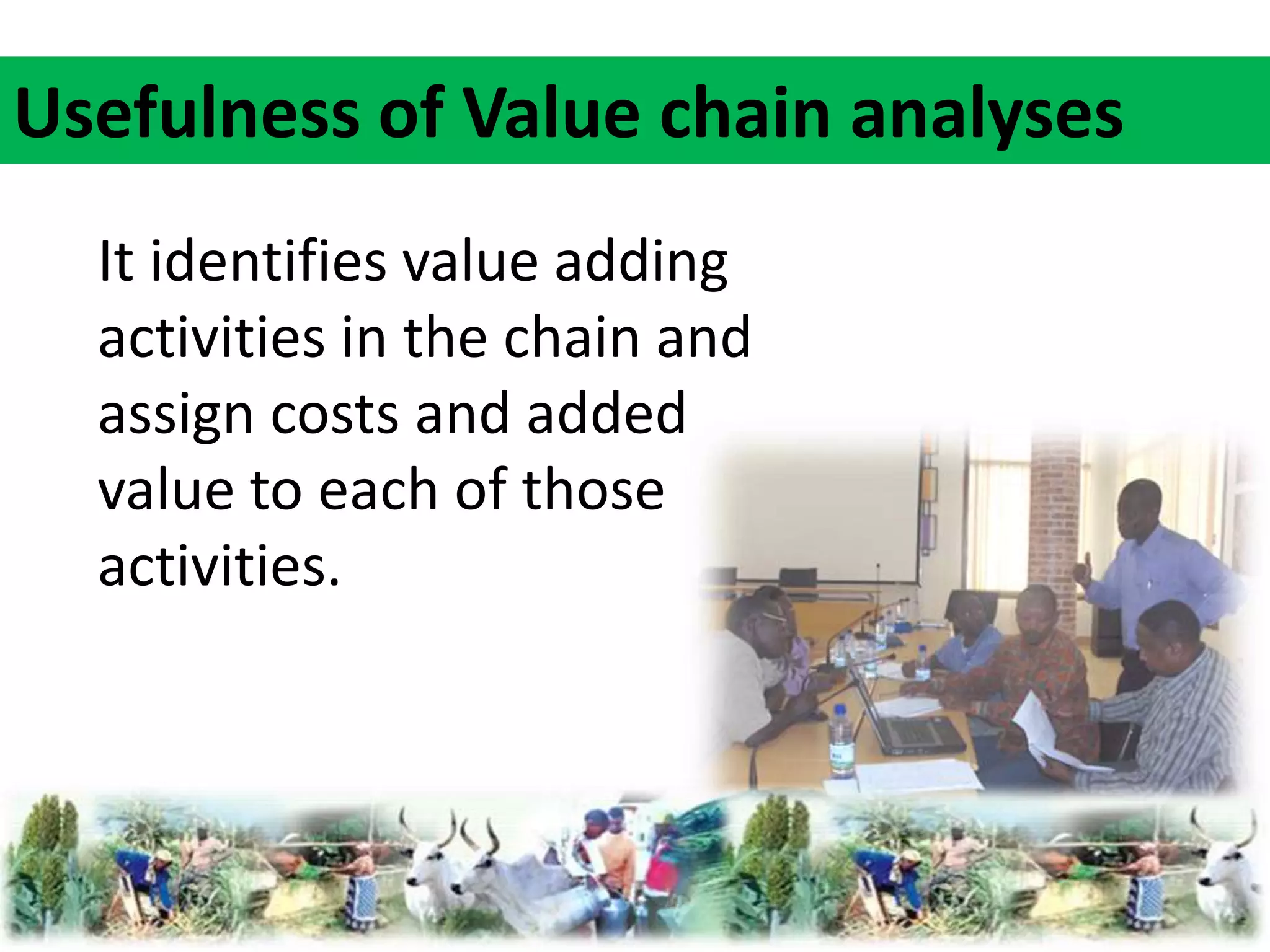 Usefulness of Value chain analyses 
It identifies value adding 
activities in the chain and 
assign costs and added 
value to each of those 
activities. 
 