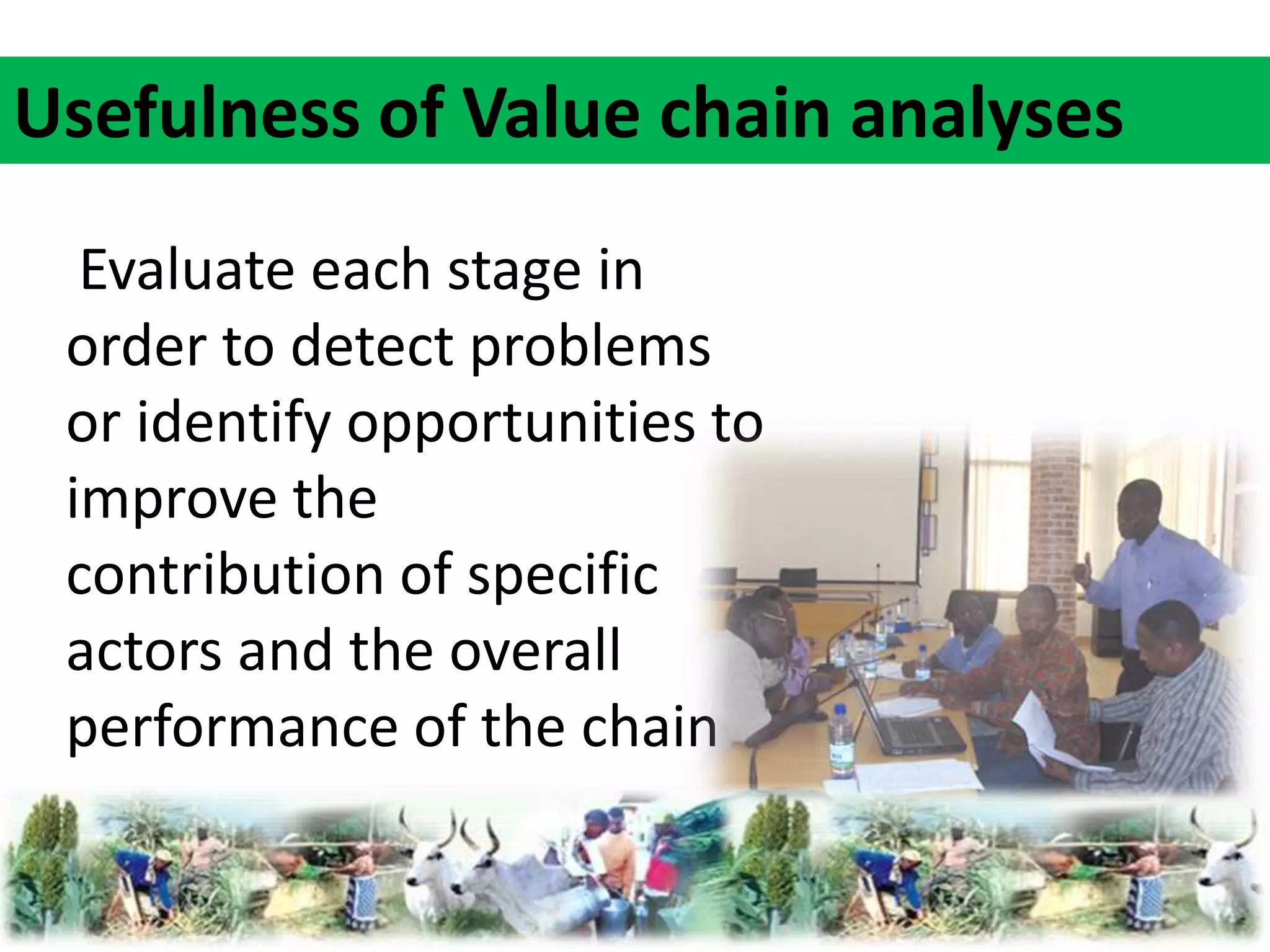 Usefulness of Value chain analyses 
Evaluate each stage in 
order to detect problems 
or identify opportunities to 
improve the 
contribution of specific 
actors and the overall 
performance of the chain 
 