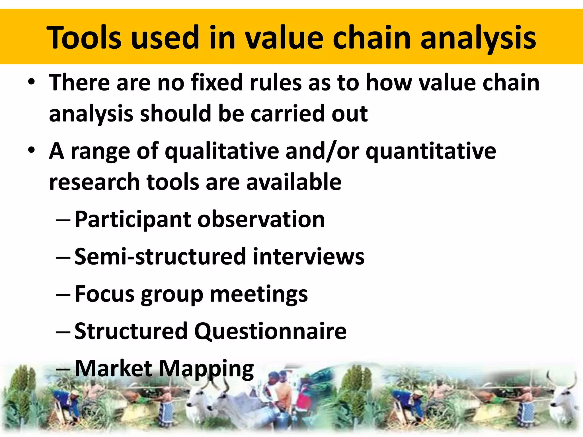 Tools used in value chain analysis 
• There are no fixed rules as to how value chain 
analysis should be carried out 
• A range of qualitative and/or quantitative 
research tools are available 
– Participant observation 
– Semi-structured interviews 
– Focus group meetings 
– Structured Questionnaire 
– Market Mapping 
 