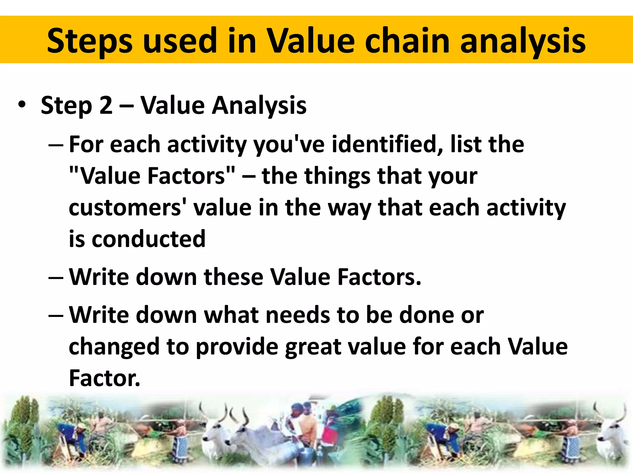 Steps used in Value chain analysis 
• Step 2 – Value Analysis 
– For each activity you've identified, list the 
"Value Factors" – the things that your 
customers' value in the way that each activity 
is conducted 
–Write down these Value Factors. 
–Write down what needs to be done or 
changed to provide great value for each Value 
Factor. 
 