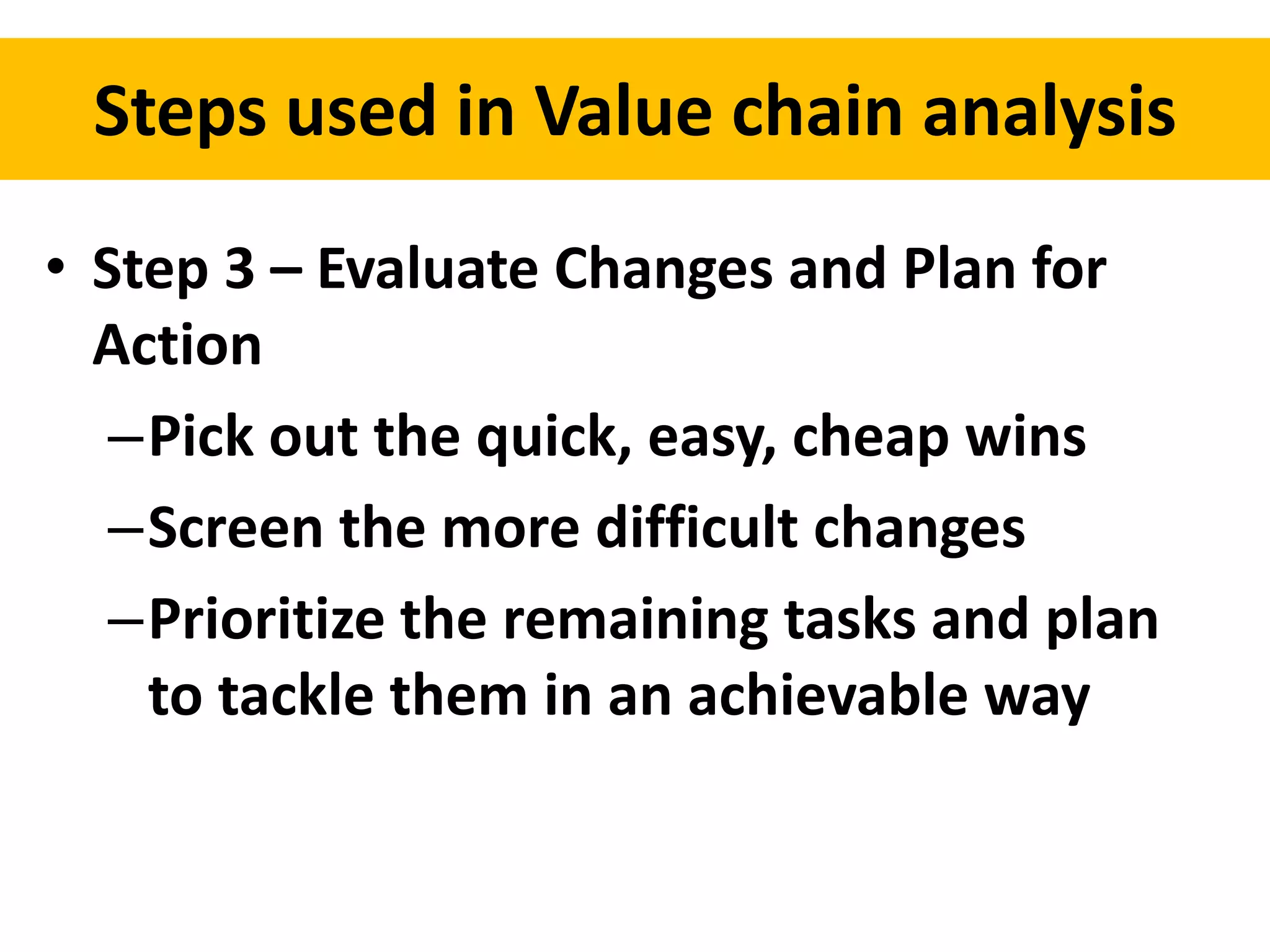Steps used in Value chain analysis 
• Step 3 – Evaluate Changes and Plan for 
Action 
–Pick out the quick, easy, cheap wins 
–Screen the more difficult changes 
–Prioritize the remaining tasks and plan 
to tackle them in an achievable way 
 