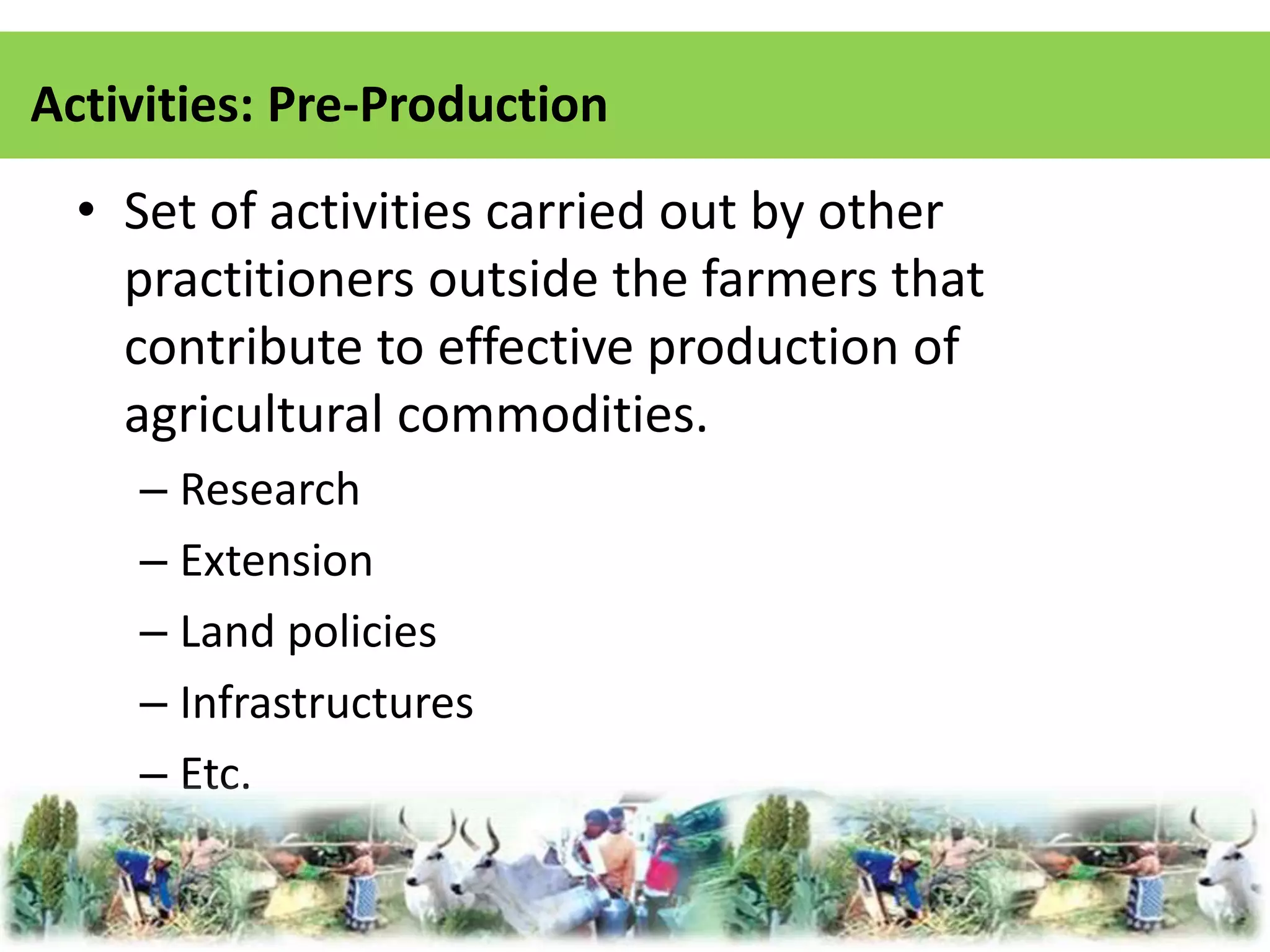 Activities: Pre-Production 
• Set of activities carried out by other 
practitioners outside the farmers that 
contribute to effective production of 
agricultural commodities. 
– Research 
– Extension 
– Land policies 
– Infrastructures 
– Etc. 
 