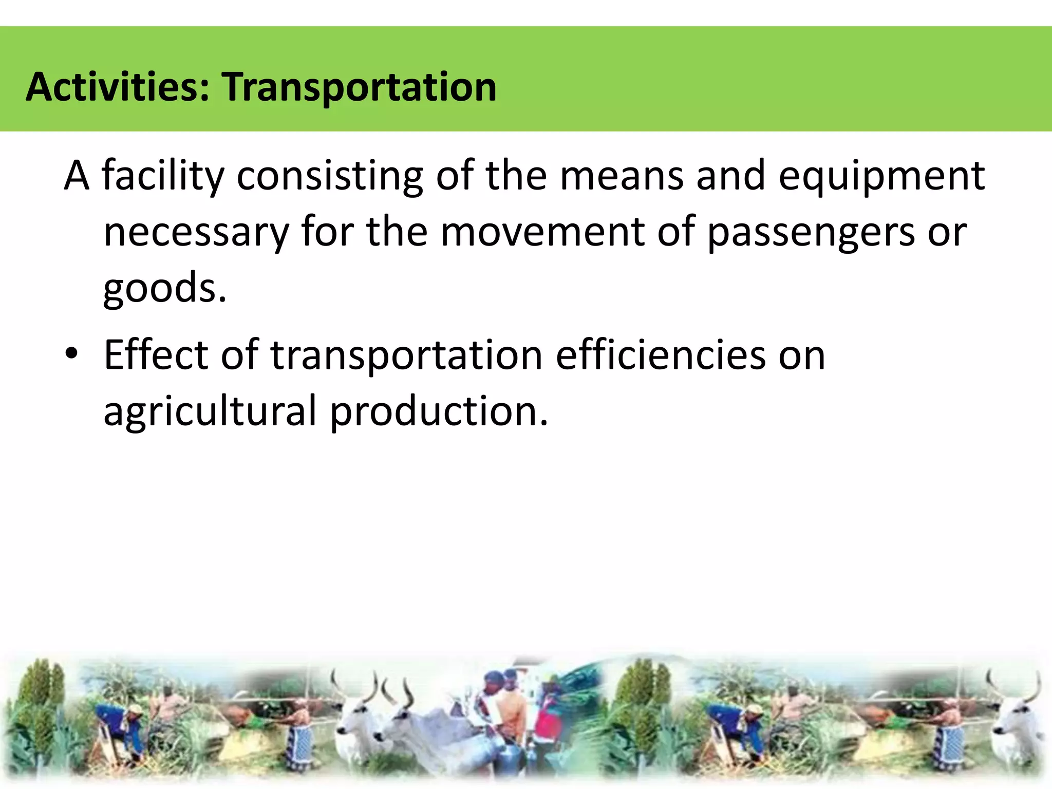 Activities: Transportation 
A facility consisting of the means and equipment 
necessary for the movement of passengers or 
goods. 
• Effect of transportation efficiencies on 
agricultural production. 
 