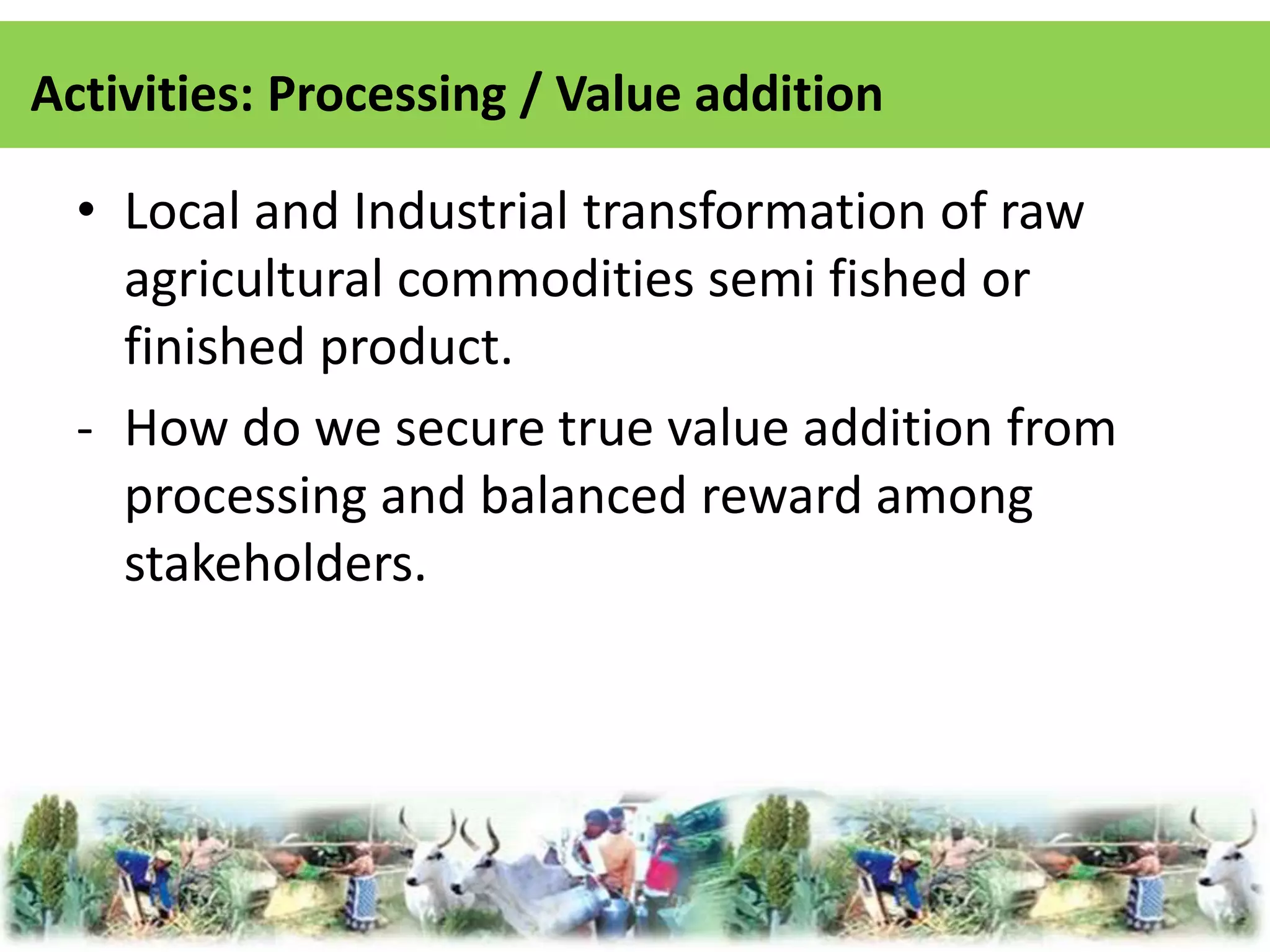 Activities: Processing / Value addition 
• Local and Industrial transformation of raw 
agricultural commodities semi fished or 
finished product. 
- How do we secure true value addition from 
processing and balanced reward among 
stakeholders. 
 