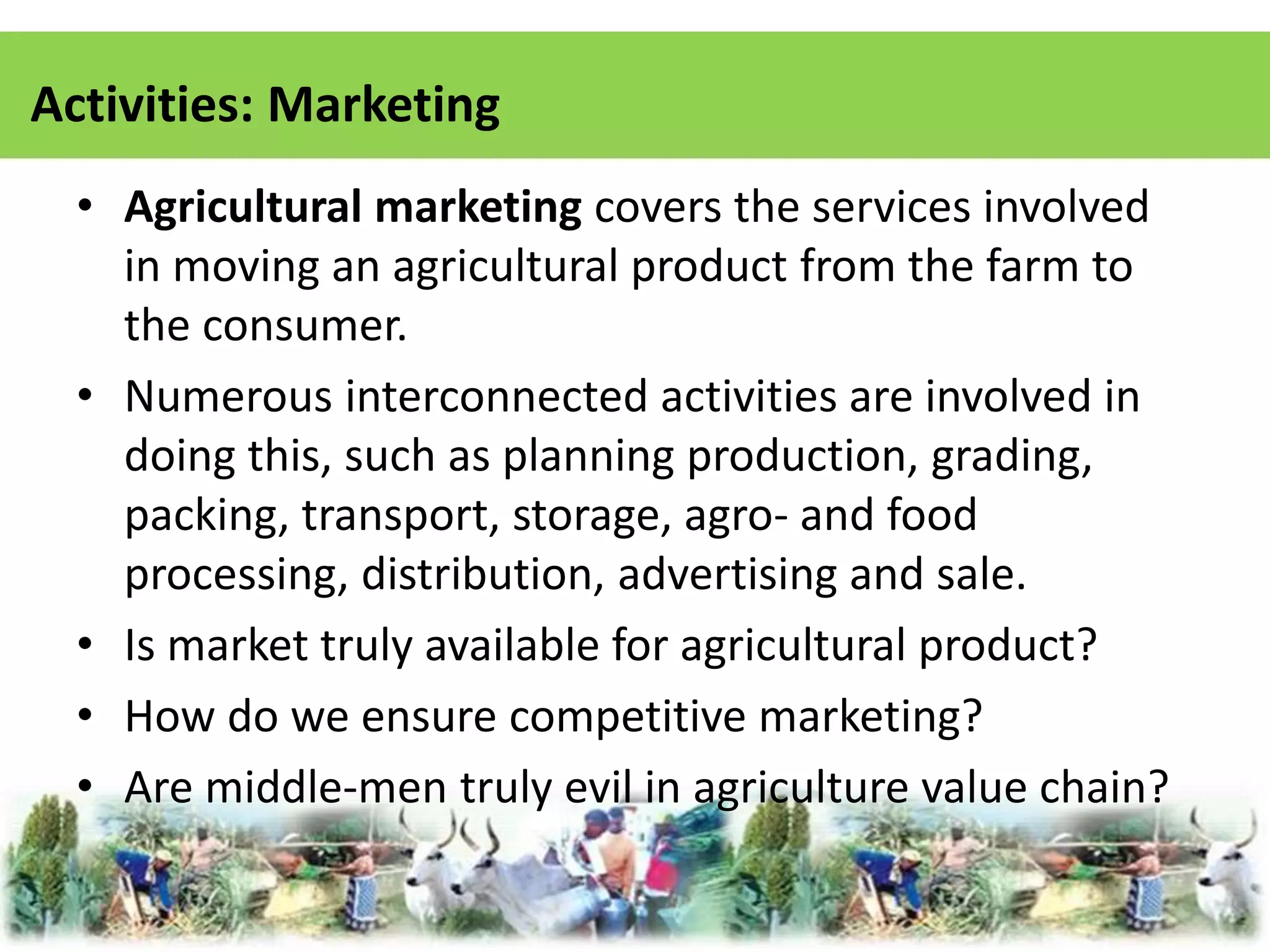 Activities: Marketing 
• Agricultural marketing covers the services involved 
in moving an agricultural product from the farm to 
the consumer. 
• Numerous interconnected activities are involved in 
doing this, such as planning production, grading, 
packing, transport, storage, agro- and food 
processing, distribution, advertising and sale. 
• Is market truly available for agricultural product? 
• How do we ensure competitive marketing? 
• Are middle-men truly evil in agriculture value chain? 
 