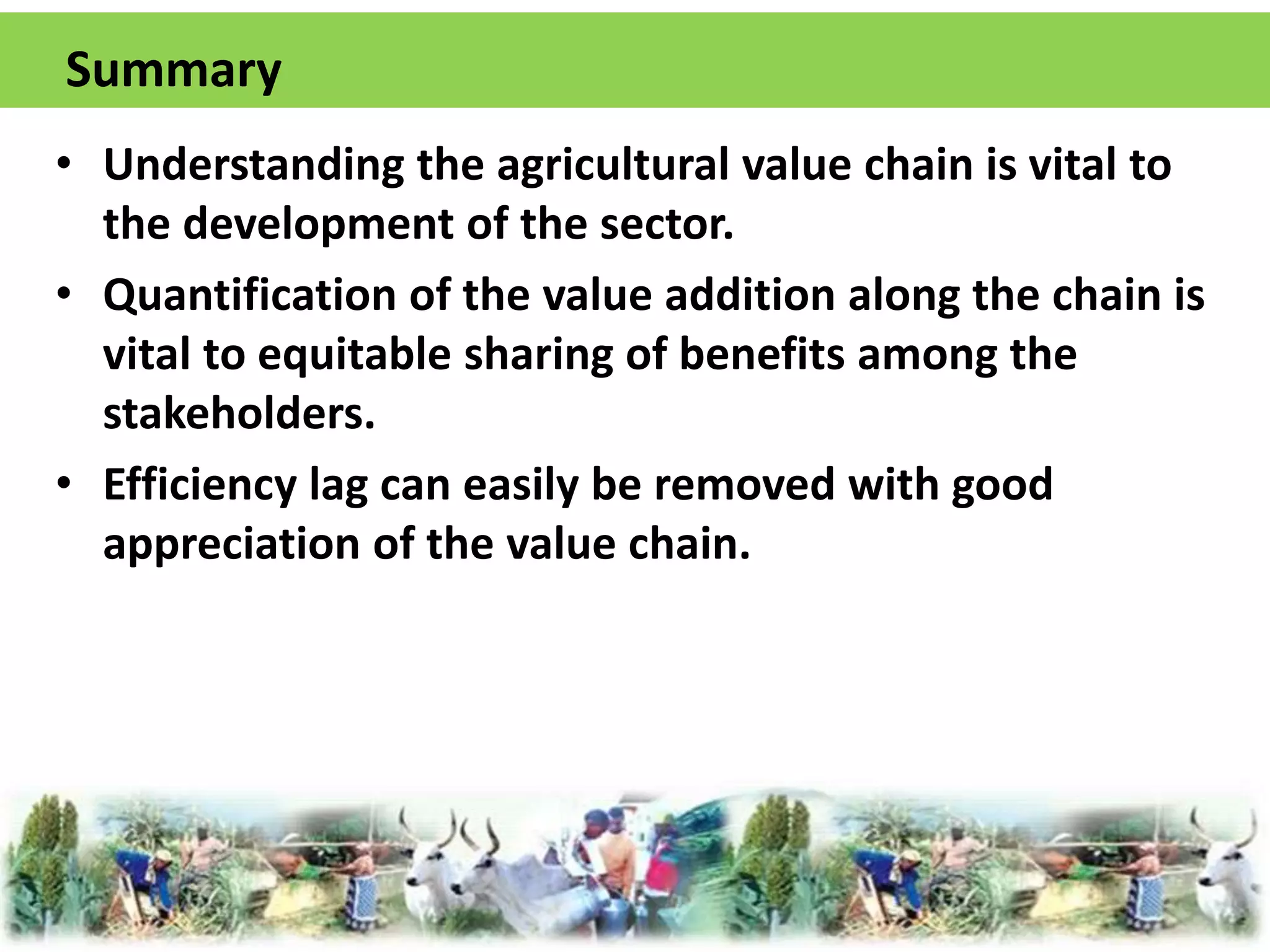 Summary 
• Understanding the agricultural value chain is vital to 
the development of the sector. 
• Quantification of the value addition along the chain is 
vital to equitable sharing of benefits among the 
stakeholders. 
• Efficiency lag can easily be removed with good 
appreciation of the value chain. 
