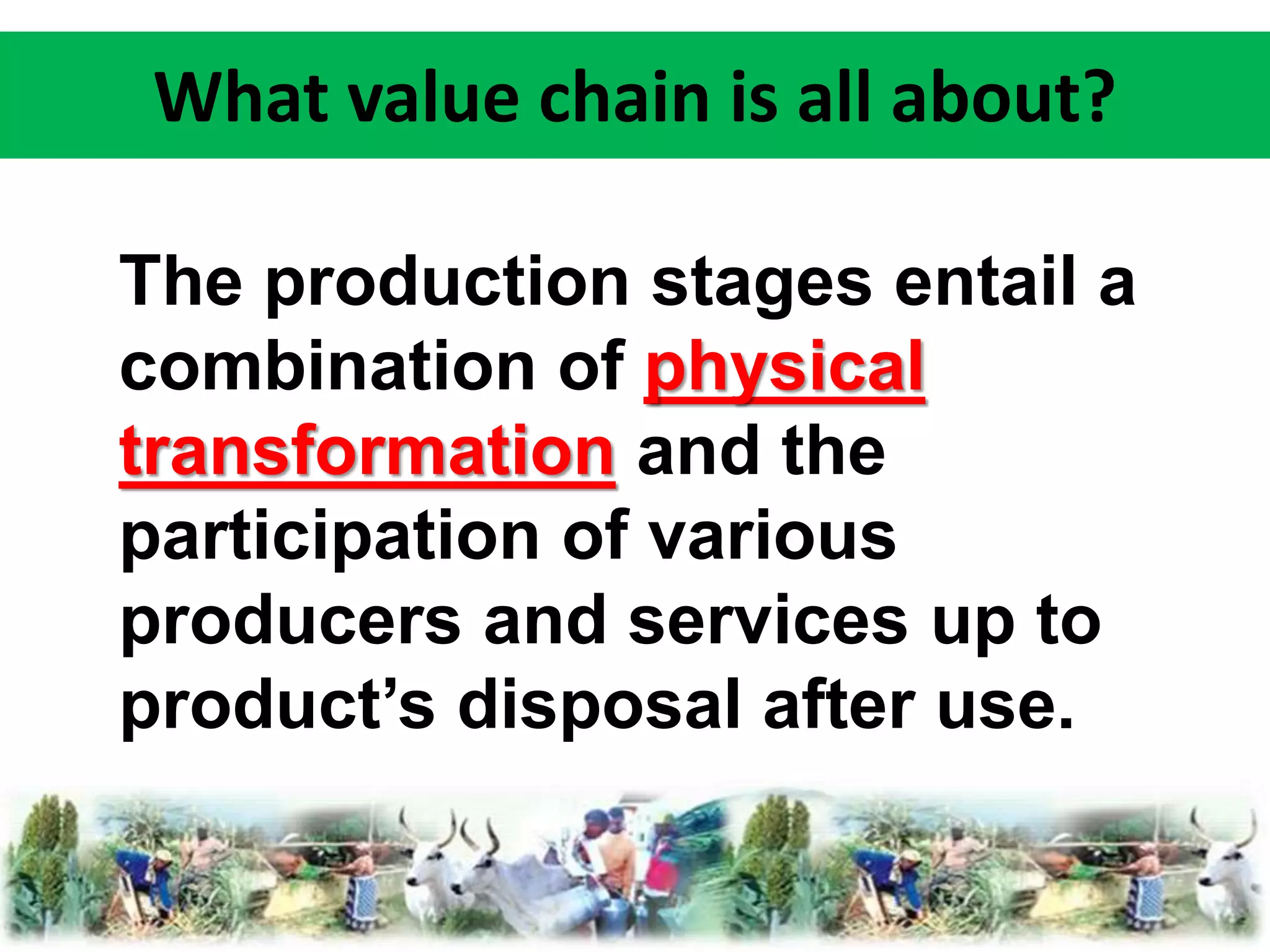 What value chain is all about? 
The production stages entail a 
combination of physical 
transformation and the 
participation of various 
producers and services up to 
product’s disposal after use. 
 