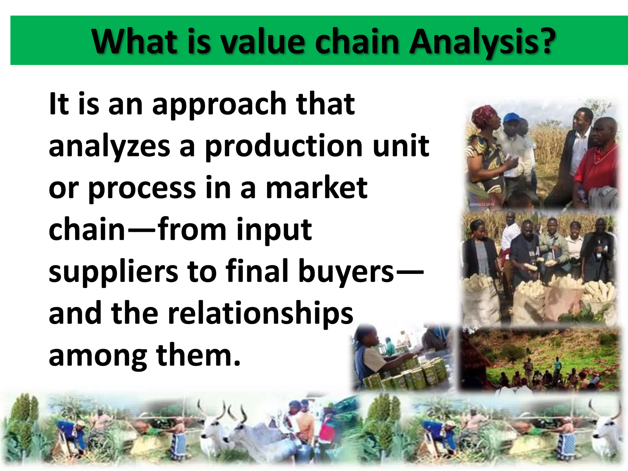 What is value chain Analysis? 
It is an approach that 
analyzes a production unit 
or process in a market 
chain—from input 
suppliers to final buyers— 
and the relationships 
among them. 
 