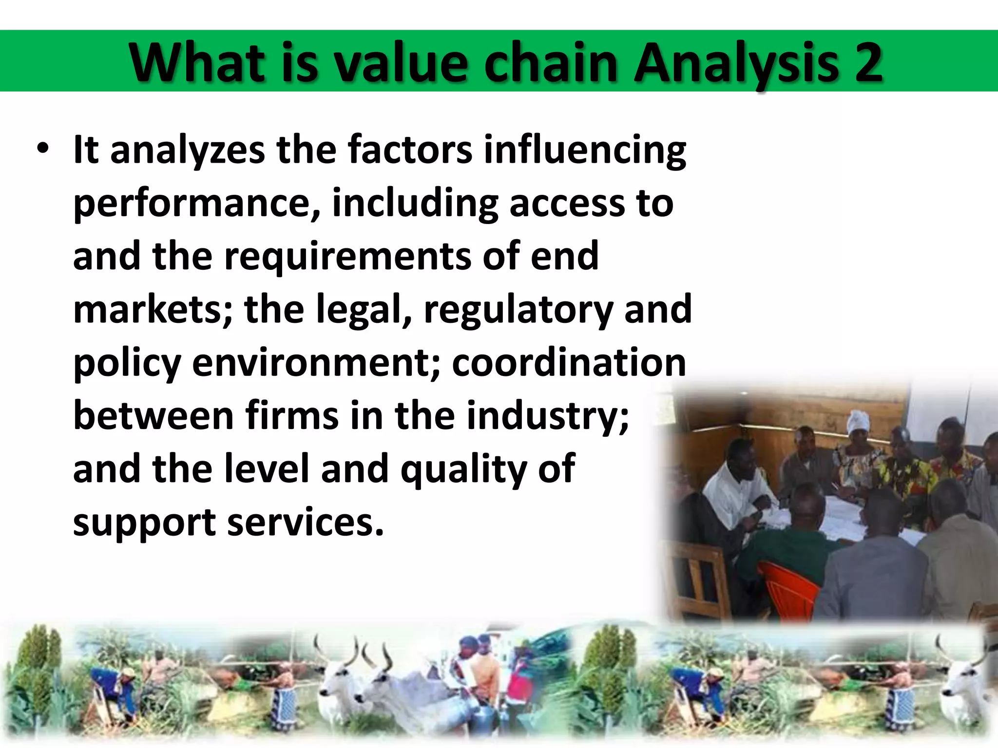 What is value chain Analysis 2 
• It analyzes the factors influencing 
performance, including access to 
and the requirements of end 
markets; the legal, regulatory and 
policy environment; coordination 
between firms in the industry; 
and the level and quality of 
support services. 
 
