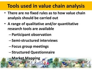 Tools used in value chain analysis 
• There are no fixed rules as to how value chain 
analysis should be carried out 
• A range of qualitative and/or quantitative 
research tools are available 
– Participant observation 
– Semi-structured interviews 
– Focus group meetings 
– Structured Questionnaire 
– Market Mapping 
 