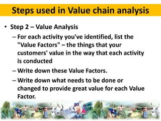 Steps used in Value chain analysis 
• Step 2 – Value Analysis 
– For each activity you've identified, list the 
"Value Factors" – the things that your 
customers' value in the way that each activity 
is conducted 
–Write down these Value Factors. 
–Write down what needs to be done or 
changed to provide great value for each Value 
Factor. 
 