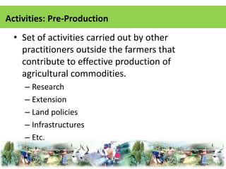 Activities: Pre-Production 
• Set of activities carried out by other 
practitioners outside the farmers that 
contribute to effective production of 
agricultural commodities. 
– Research 
– Extension 
– Land policies 
– Infrastructures 
– Etc. 
 